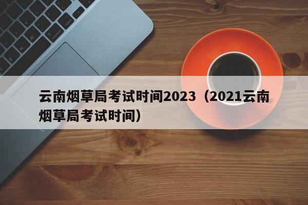 云南烟草局考试时间2023（2021云南烟草局考试时间）