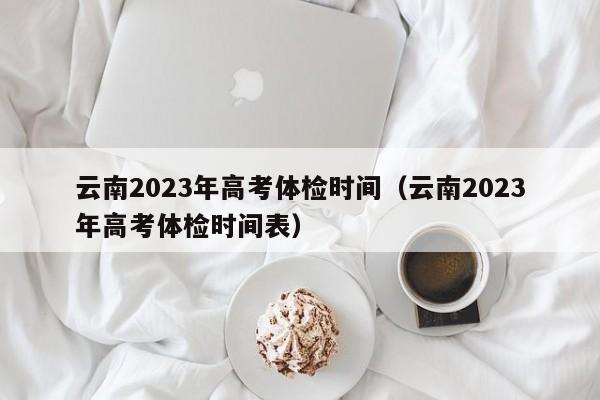 云南2023年高考体检时间（云南2023年高考体检时间表）