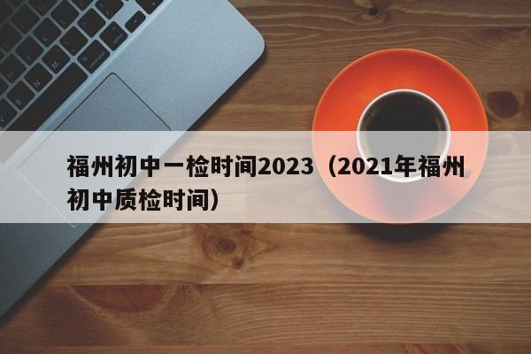 福州初中一检时间2023（2021年福州初中质检时间）