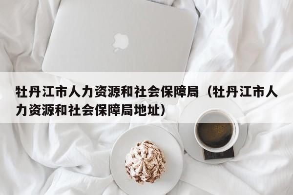 牡丹江市人力资源和社会保障局（牡丹江市人力资源和社会保障局地址）