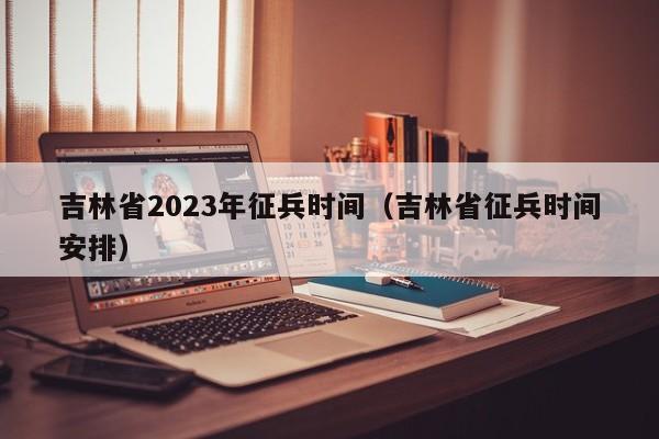 吉林省2023年征兵时间（吉林省征兵时间安排）