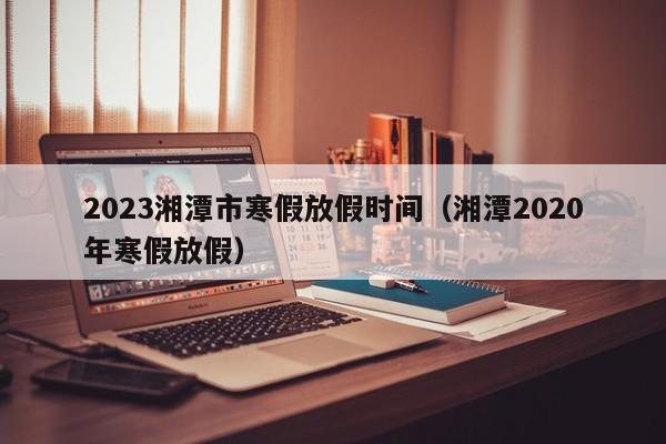 2023湘潭市寒假放假时间（湘潭2020年寒假放假）