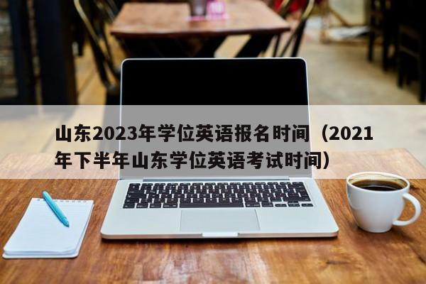 山东2023年学位英语报名时间（2021年下半年山东学位英语考试时间）