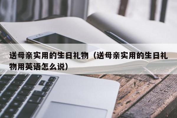 送母亲实用的生日礼物（送母亲实用的生日礼物用英语怎么说）