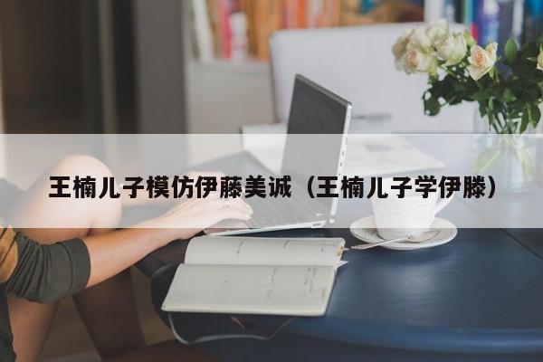 王楠儿子模仿伊藤美诚（王楠儿子学伊滕）