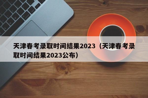 天津春考录取时间结果2023（天津春考录取时间结果2023公布）