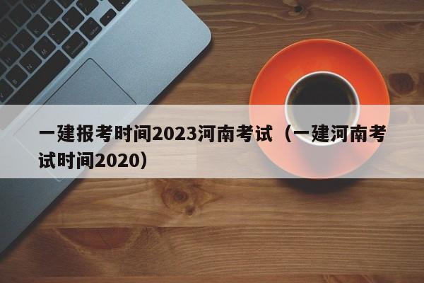 一建报考时间2023河南考试（一建河南考试时间2020）