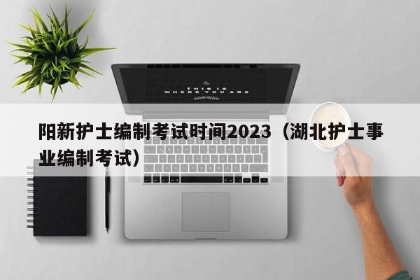 阳新护士编制考试时间2023（湖北护士事业编制考试）