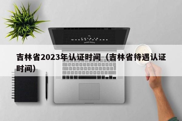 吉林省2023年认证时间（吉林省待遇认证时间）