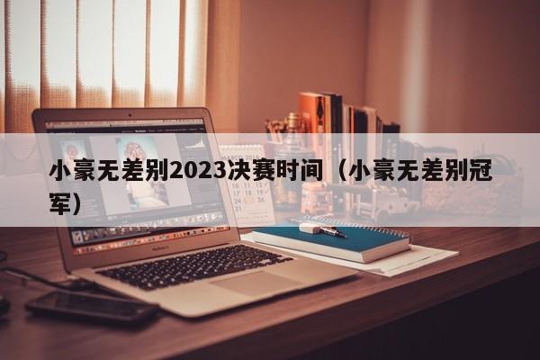 小豪无差别2023决赛时间（小豪无差别冠军）