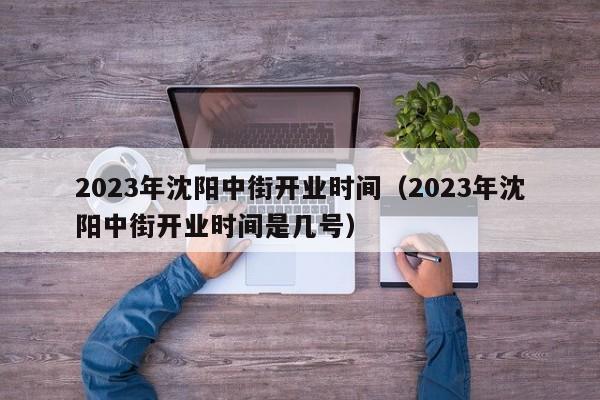 2023年沈阳中街开业时间（2023年沈阳中街开业时间是几号）